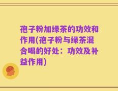 孢子粉加绿茶的功效和作用(孢子粉与绿茶混合喝的好处：功效及补益作用)