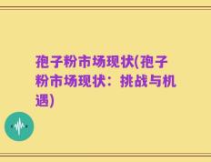 孢子粉市场现状(孢子粉市场现状：挑战与机遇)