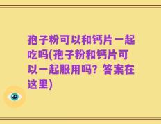孢子粉可以和钙片一起吃吗(孢子粉和钙片可以一起服用吗？答案在这里)