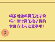 喝茶后能喝灵芝孢子粉吗？探讨灵芝孢子粉的食用方法与注意事项？