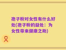 孢子粉对女性有什么好处(孢子粉的益处：为女性带来健康之助)