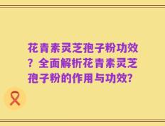 花青素灵芝孢子粉功效？全面解析花青素灵芝孢子粉的作用与功效？