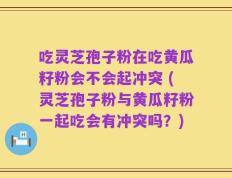 吃灵芝孢子粉在吃黄瓜籽粉会不会起冲突 (灵芝孢子粉与黄瓜籽粉一起吃会有冲突吗？)