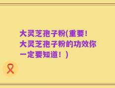 大灵芝孢子粉(重要！大灵芝孢子粉的功效你一定要知道！)