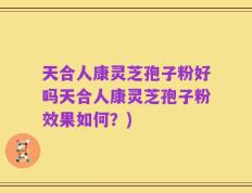 天合人康灵芝孢子粉好吗天合人康灵芝孢子粉效果如何？)