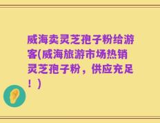 威海卖灵芝孢子粉给游客(威海旅游市场热销灵芝孢子粉，供应充足！)