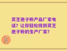 灵芝孢子粉产品厂家电话？让你轻松找到灵芝孢子粉的生产厂家？