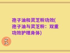 孢子油和灵芝粉功效(孢子油与灵芝粉：双重功效护理身体)