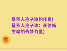 垦荒人孢子油的作用(垦荒人孢子油：开创新生命的奇妙力量)