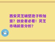 西安灵芝破壁孢子粉加盟？创业者必看！灵芝市场前景分析？