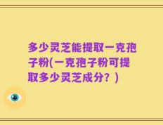 多少灵芝能提取一克孢子粉(一克孢子粉可提取多少灵芝成分？)