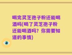 喝完灵芝孢子粉还能喝酒吗(喝了灵芝孢子粉还能喝酒吗？你需要知道的事情)