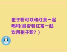 孢子粉可以和红茶一起喝吗(能否和红茶一起饮用孢子粉？)