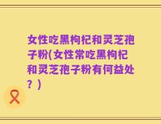 女性吃黑枸杞和灵芝孢子粉(女性常吃黑枸杞和灵芝孢子粉有何益处？)