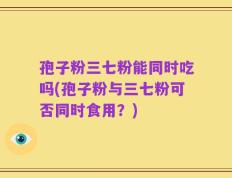 孢子粉三七粉能同时吃吗(孢子粉与三七粉可否同时食用？)