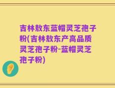吉林敖东蓝帽灵芝孢子粉(吉林敖东产高品质灵芝孢子粉-蓝帽灵芝孢子粉)