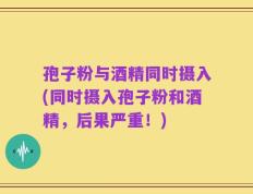 孢子粉与酒精同时摄入(同时摄入孢子粉和酒精，后果严重！)