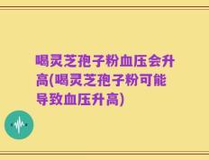 喝灵芝孢子粉血压会升高(喝灵芝孢子粉可能导致血压升高)