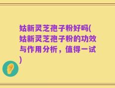 姑新灵芝孢子粉好吗(姑新灵芝孢子粉的功效与作用分析，值得一试)