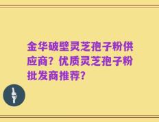 金华破壁灵芝孢子粉供应商？优质灵芝孢子粉批发商推荐？