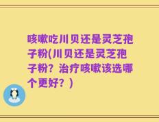 咳嗽吃川贝还是灵芝孢子粉(川贝还是灵芝孢子粉？治疗咳嗽该选哪个更好？)