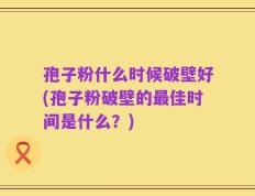 孢子粉什么时候破壁好(孢子粉破壁的最佳时间是什么？)