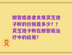 胆管癌患者食用灵芝孢子粉的价格是多少？？灵芝孢子粉在胆管癌治疗中的应用？