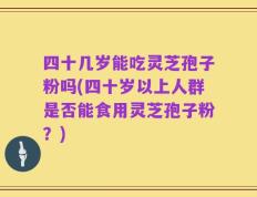 四十几岁能吃灵芝孢子粉吗(四十岁以上人群是否能食用灵芝孢子粉？)