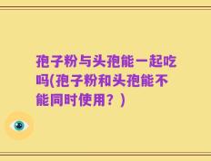 孢子粉与头孢能一起吃吗(孢子粉和头孢能不能同时使用？)