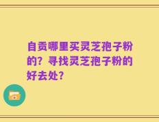 自贡哪里买灵芝孢子粉的？寻找灵芝孢子粉的好去处？