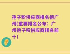 孢子粉供应商排名榜广州(重要排名公布：广州孢子粉供应商排名前十)