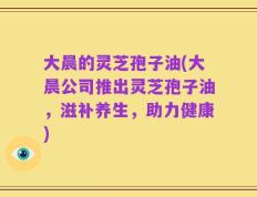 大晨的灵芝孢子油(大晨公司推出灵芝孢子油，滋补养生，助力健康)