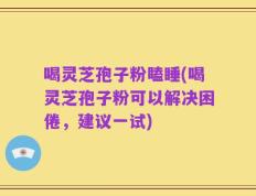 喝灵芝孢子粉瞌睡(喝灵芝孢子粉可以解决困倦，建议一试)