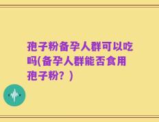 孢子粉备孕人群可以吃吗(备孕人群能否食用孢子粉？)