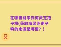 在哪里能采到海灵芝孢子粉(获取海灵芝孢子粉的来源是哪里？)