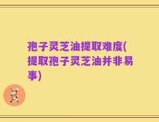 孢子灵芝油提取难度(提取孢子灵芝油并非易事)