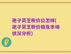 孢子灵芝粉价位怎样(孢子灵芝粉价格及市场状况分析)