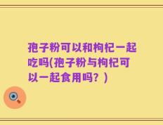 孢子粉可以和枸杞一起吃吗(孢子粉与枸杞可以一起食用吗？)