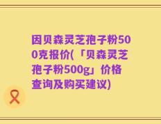 因贝森灵芝孢子粉500克报价(「贝森灵芝孢子粉500g」价格查询及购买建议)