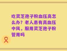 吃灵芝孢子粉血压高怎么办？老人患有高血压中风，服用灵芝孢子粉管用吗