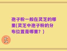孢子粉一般在灵芝的哪里(灵芝中孢子粉的分布位置是哪里？)