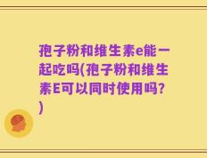 孢子粉和维生素e能一起吃吗(孢子粉和维生素E可以同时使用吗？)