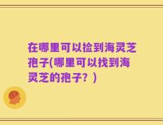 在哪里可以捡到海灵芝孢子(哪里可以找到海灵芝的孢子？)