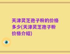 天津灵芝孢子粉的价格多少(天津灵芝孢子粉价格介绍)