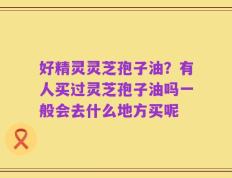 好精灵灵芝孢子油？有人买过灵芝孢子油吗一般会去什么地方买呢