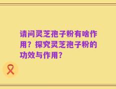 请问灵芝孢子粉有啥作用？探究灵芝孢子粉的功效与作用？