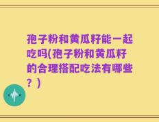 孢子粉和黄瓜籽能一起吃吗(孢子粉和黄瓜籽的合理搭配吃法有哪些？)
