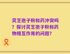 灵芝孢子粉和药冲突吗？探讨灵芝孢子粉和药物相互作用的问题？