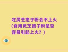 吃灵芝孢子粉会不上火(食用灵芝孢子粉是否容易引起上火？)