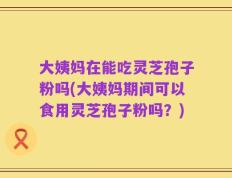 大姨妈在能吃灵芝孢子粉吗(大姨妈期间可以食用灵芝孢子粉吗？)